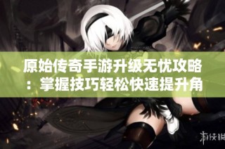 原始传奇手游升级无忧攻略：掌握技巧轻松快速提升角色等级与经验