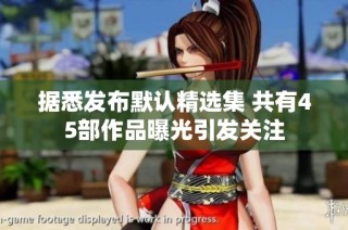 据悉发布默认精选集 共有45部作品曝光引发关注