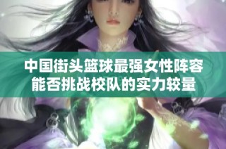 中国街头篮球最强女性阵容能否挑战校队的实力较量