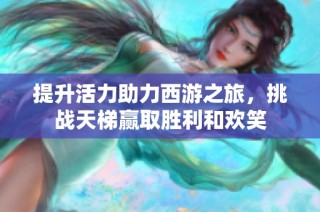 提升活力助力西游之旅，挑战天梯赢取胜利和欢笑