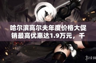 哈尔滨高尔夫年度价格大促销最高优惠达1.9万元，千万别错过！