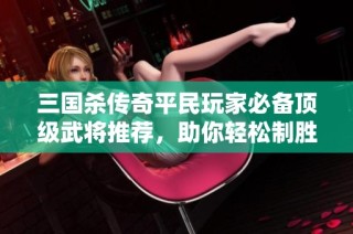 三国杀传奇平民玩家必备顶级武将推荐，助你轻松制胜之道