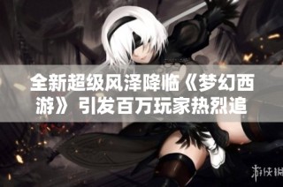 全新超级风泽降临《梦幻西游》 引发百万玩家热烈追捧与羡慕