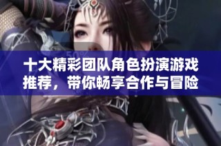 十大精彩团队角色扮演游戏推荐，带你畅享合作与冒险乐趣