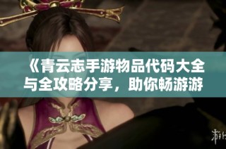 《青云志手游物品代码大全与全攻略分享，助你畅游游戏世界》