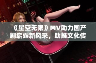 《星空无限》MV助力国产剧崭露新风采，助推文化传播新篇章