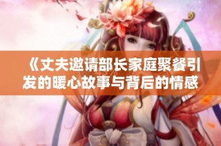 《丈夫邀请部长家庭聚餐引发的暖心故事与背后的情感交流》