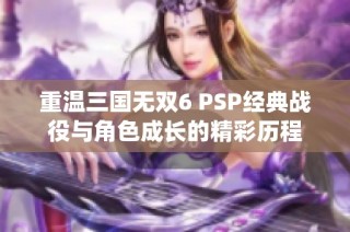 重温三国无双6 PSP经典战役与角色成长的精彩历程