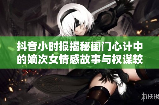 抖音小时报揭秘闺门心计中的嫡次女情感故事与权谋较量