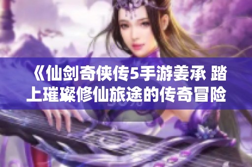 《仙剑奇侠传5手游姜承 踏上璀璨修仙旅途的传奇冒险》