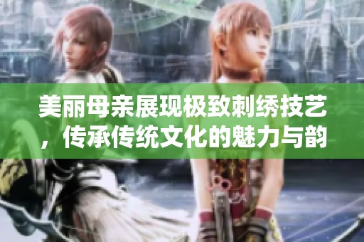 美丽母亲展现极致刺绣技艺，传承传统文化的魅力与韵味