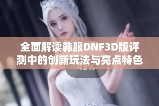 全面解读韩服DNF3D版评测中的创新玩法与亮点特色