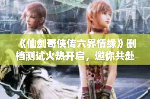 《仙剑奇侠传六界情缘》删档测试火热开启，邀你共赴仙侠之旅