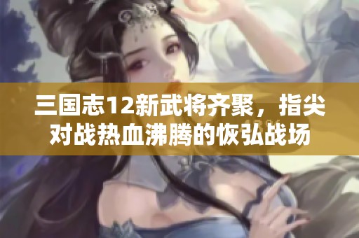 三国志12新武将齐聚，指尖对战热血沸腾的恢弘战场