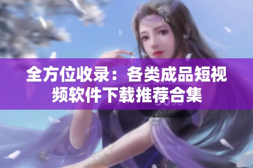 全方位收录：各类成品短视频软件下载推荐合集