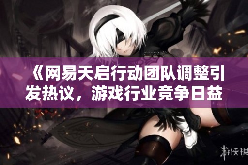 《网易天启行动团队调整引发热议，游戏行业竞争日益激烈的背后》