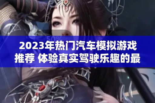 2023年热门汽车模拟游戏推荐 体验真实驾驶乐趣的最佳选择