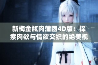 新梅金瓶肉蒲团4D版：探索肉欲与情欲交织的绝美视觉盛宴