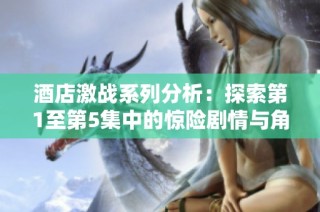 酒店激战系列分析：探索第1至第5集中的惊险剧情与角色发展