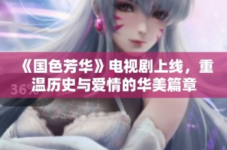 《国色芳华》电视剧上线，重温历史与爱情的华美篇章