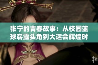 张宁的青春故事：从校园篮球崭露头角到大运会辉煌时刻