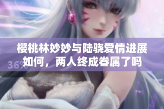 樱桃林妙妙与陆骁爱情进展如何，两人终成眷属了吗