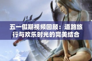 五一假期视频回顾：道路旅行与欢乐时光的完美结合