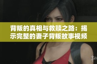 背叛的真相与救赎之路：揭示完整的妻子背叛故事视频