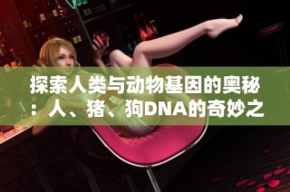 探索人类与动物基因的奥秘：人、猪、狗DNA的奇妙之旅