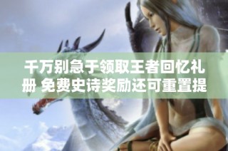 千万别急于领取王者回忆礼册 免费史诗奖励还可重置提升