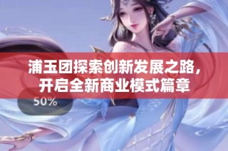 浦玉团探索创新发展之路，开启全新商业模式篇章