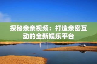 探秘亲亲视频：打造亲密互动的全新娱乐平台