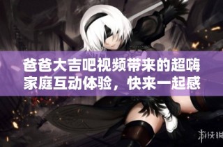 爸爸大吉吧视频带来的超嗨家庭互动体验，快来一起感受乐趣吧！