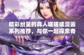 精彩纷呈的真人嗟嗟嗟漫画系列推荐，与你一起探索奇幻世界