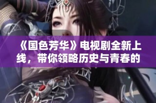 《国色芳华》电视剧全新上线，带你领略历史与青春的交织之美