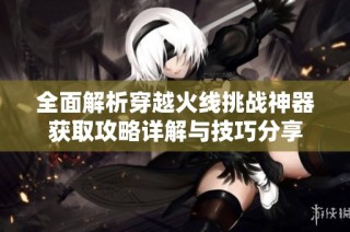 全面解析穿越火线挑战神器获取攻略详解与技巧分享