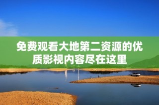 免费观看大地第二资源的优质影视内容尽在这里