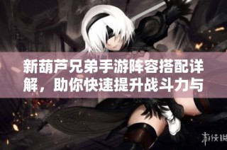 新葫芦兄弟手游阵容搭配详解，助你快速提升战斗力与胜率