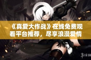 《真爱大作战》在线免费观看平台推荐，尽享浪漫爱情故事