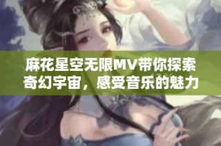 麻花星空无限MV带你探索奇幻宇宙，感受音乐的魅力与无限可能