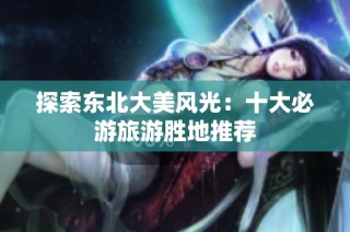 探索东北大美风光：十大必游旅游胜地推荐