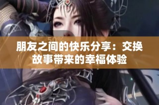 朋友之间的快乐分享：交换故事带来的幸福体验
