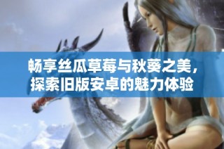 畅享丝瓜草莓与秋葵之美，探索旧版安卓的魅力体验