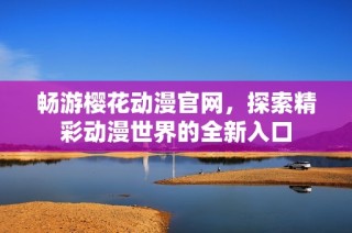 畅游樱花动漫官网，探索精彩动漫世界的全新入口
