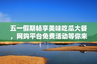 五一假期畅享美味吃瓜大餐，网购平台免费活动等你来参与