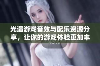 光遇游戏音效与配乐资源分享，让你的游戏体验更加丰富多彩