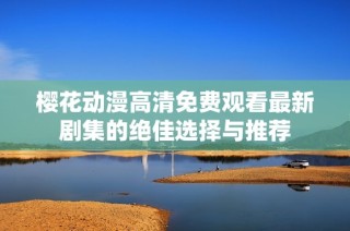 樱花动漫高清免费观看最新剧集的绝佳选择与推荐