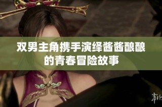 双男主角携手演绎酱酱酿酿的青春冒险故事