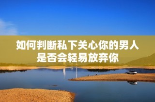 如何判断私下关心你的男人是否会轻易放弃你