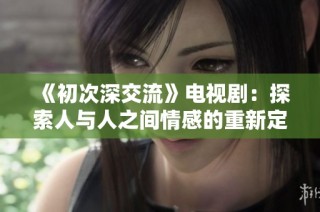 《初次深交流》电视剧：探索人与人之间情感的重新定义与理解